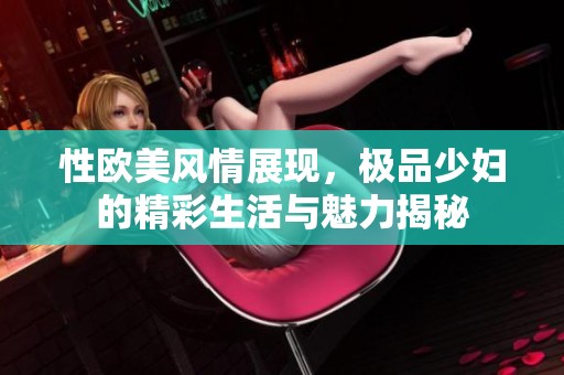 性欧美风情展现，极品少妇的精彩生活与魅力揭秘