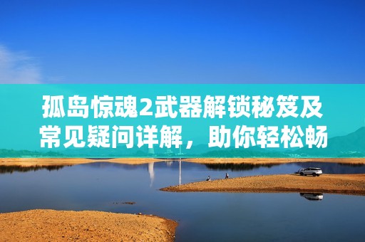 孤岛惊魂2武器解锁秘笈及常见疑问详解，助你轻松畅游游戏世界