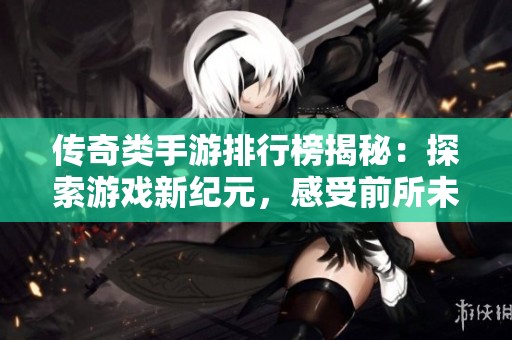 传奇类手游排行榜揭秘：探索游戏新纪元，感受前所未有的独特体验与乐趣