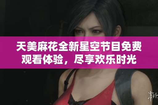 天美麻花全新星空节目免费观看体验，尽享欢乐时光