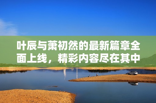 叶辰与萧初然的最新篇章全面上线，精彩内容尽在其中！