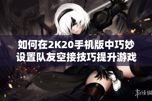 如何在2K20手机版中巧妙设置队友空接技巧提升游戏体验的方法