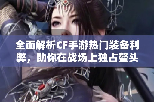 全面解析CF手游热门装备利弊，助你在战场上独占鳌头，赢得胜利优势