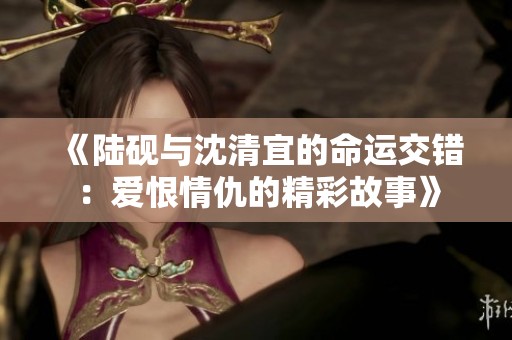 《陆砚与沈清宜的命运交错：爱恨情仇的精彩故事》