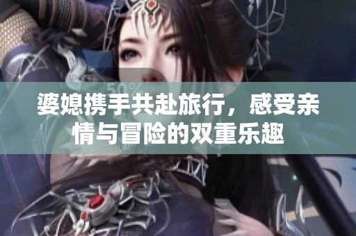 婆媳携手共赴旅行，感受亲情与冒险的双重乐趣