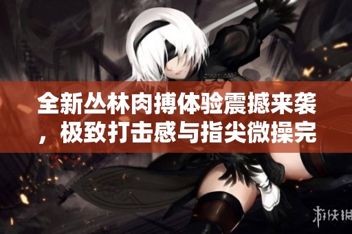 全新丛林肉搏体验震撼来袭，极致打击感与指尖微操完美融合，尽享游戏快感