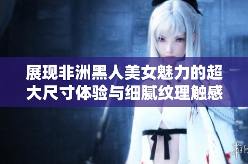 展现非洲黑人美女魅力的超大尺寸体验与细腻纹理触感