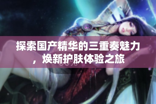 探索国产精华的三重奏魅力，焕新护肤体验之旅