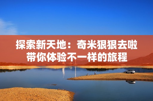 探索新天地：奇米狠狠去啦带你体验不一样的旅程