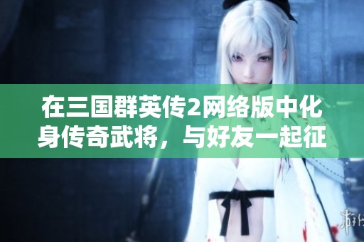 在三国群英传2网络版中化身传奇武将，与好友一起征战沙场的精彩体验分享