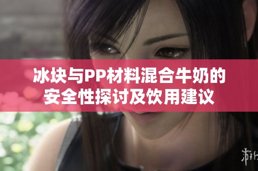 冰块与PP材料混合牛奶的安全性探讨及饮用建议
