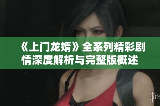 《上门龙婿》全系列精彩剧情深度解析与完整版概述
