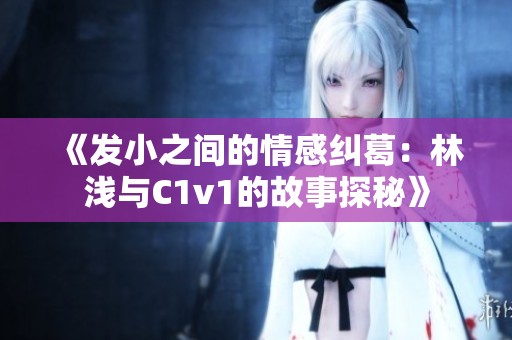 《发小之间的情感纠葛：林浅与C1v1的故事探秘》
