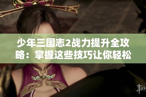 少年三国志2战力提升全攻略：掌握这些技巧让你轻松成为强者！