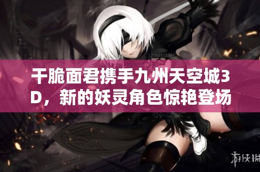 干脆面君携手九州天空城3D，新的妖灵角色惊艳登场引发玩家热议
