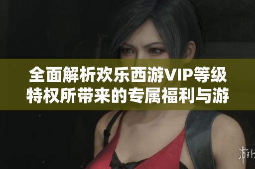 全面解析欢乐西游VIP等级特权所带来的专属福利与游戏优势的详细解读