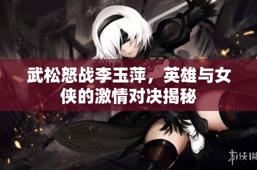 武松怒战李玉萍，英雄与女侠的激情对决揭秘