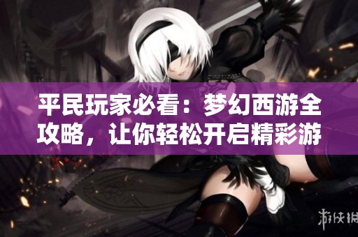 平民玩家必看：梦幻西游全攻略，让你轻松开启精彩游戏旅程的实用技巧与心得分享