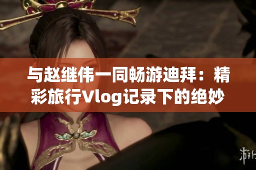 与赵继伟一同畅游迪拜：精彩旅行Vlog记录下的绝妙瞬间与当地独特魅力