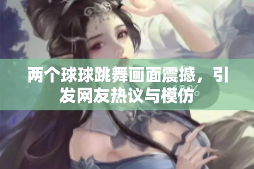 两个球球跳舞画面震撼，引发网友热议与模仿