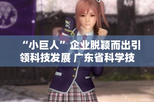“小巨人”企业脱颖而出引领科技发展 广东省科学技术厅积极推动创新生态环境建设