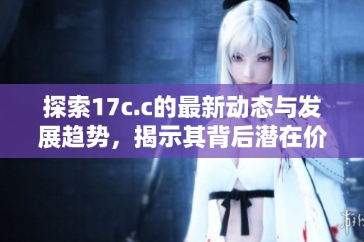 探索17c.c的最新动态与发展趋势，揭示其背后潜在价值