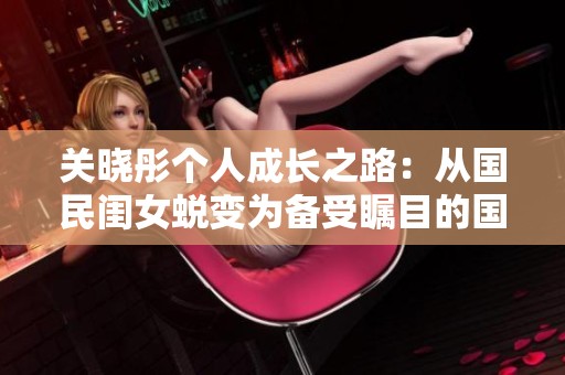 关晓彤个人成长之路：从国民闺女蜕变为备受瞩目的国民女神历程分析