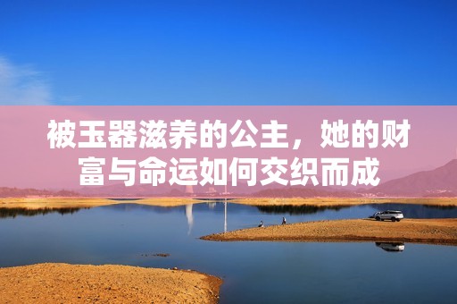 被玉器滋养的公主，她的财富与命运如何交织而成