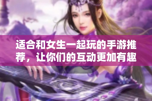适合和女生一起玩的手游推荐，让你们的互动更加有趣