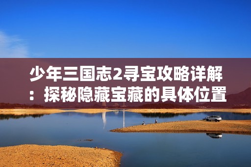 少年三国志2寻宝攻略详解：探秘隐藏宝藏的具体位置与获取方法