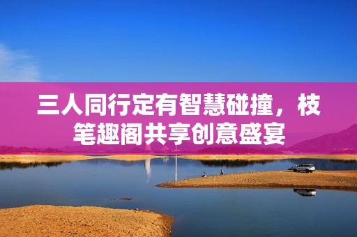 三人同行定有智慧碰撞，枝笔趣阁共享创意盛宴