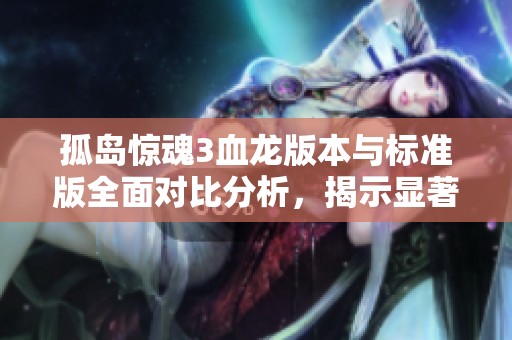 孤岛惊魂3血龙版本与标准版全面对比分析，揭示显著差异与独特特点