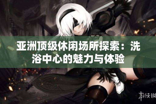亚洲顶级休闲场所探索：洗浴中心的魅力与体验