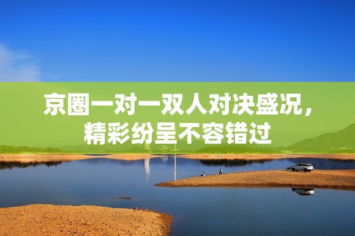 京圈一对一双人对决盛况，精彩纷呈不容错过
