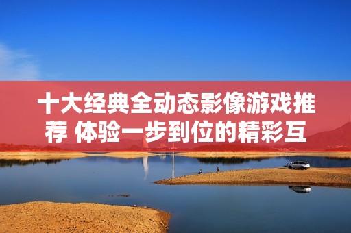 十大经典全动态影像游戏推荐 体验一步到位的精彩互动游戏乐趣