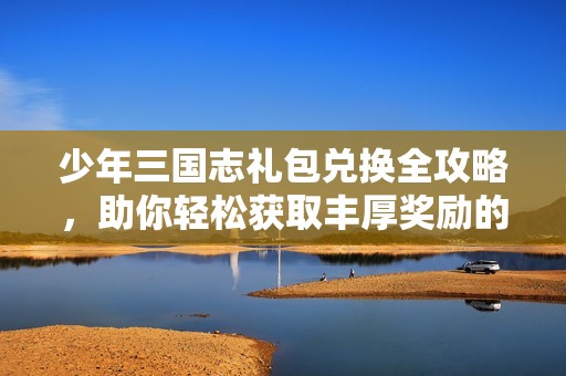少年三国志礼包兑换全攻略，助你轻松获取丰厚奖励的秘密方法揭秘