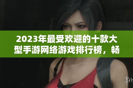 2023年最受欢迎的十款大型手游网络游戏排行榜，畅玩体验一网打尽！