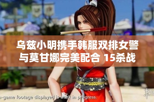 乌兹小明携手韩服双排女警与莫甘娜完美配合 15杀战绩令人惊叹