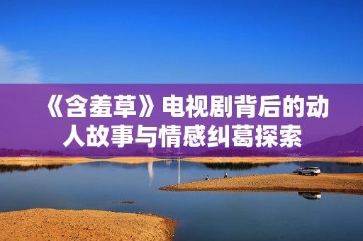 《含羞草》电视剧背后的动人故事与情感纠葛探索