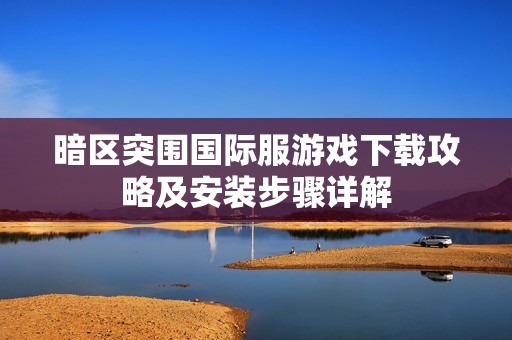 暗区突围国际服游戏下载攻略及安装步骤详解