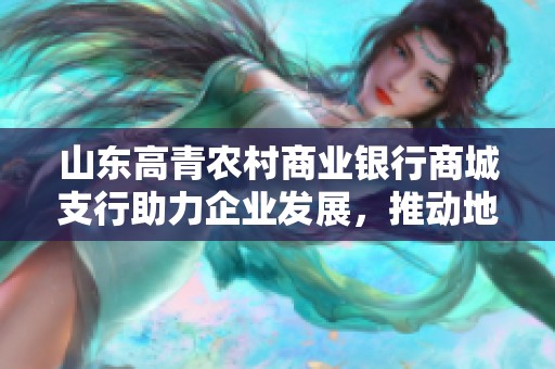 山东高青农村商业银行商城支行助力企业发展，推动地方经济繁荣与创新活力