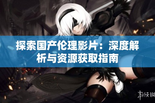 探索国产伦理影片：深度解析与资源获取指南