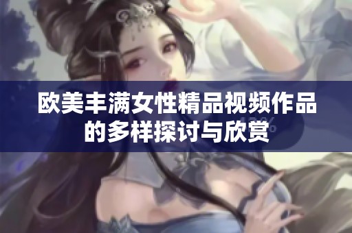 欧美丰满女性精品视频作品的多样探讨与欣赏