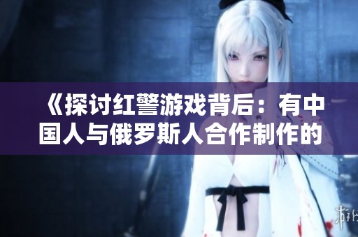 《探讨红警游戏背后：有中国人与俄罗斯人合作制作的故事》