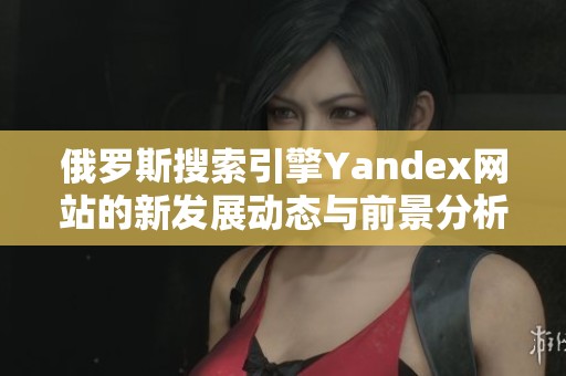 俄罗斯搜索引擎Yandex网站的新发展动态与前景分析
