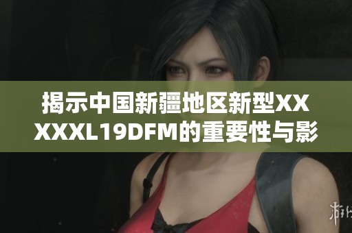 揭示中国新疆地区新型XXXXXL19DFM的重要性与影响