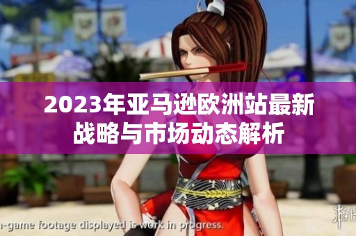 2023年亚马逊欧洲站最新战略与市场动态解析