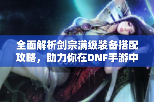 全面解析剑宗满级装备搭配攻略，助力你在DNF手游中畅快冒险的秘密技巧