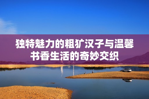 独特魅力的粗犷汉子与温馨书香生活的奇妙交织