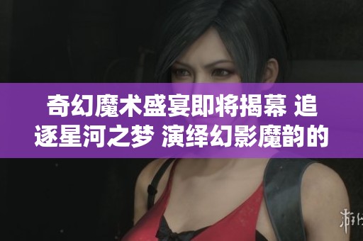 奇幻魔术盛宴即将揭幕 追逐星河之梦 演绎幻影魔韵的奇妙之旅